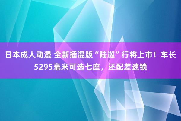 日本成人动漫 全新插混版“陆巡”行将上市！车长5295毫米可选七座，还配差速锁