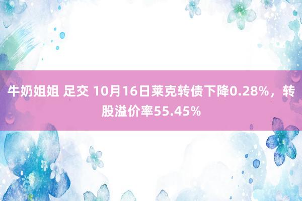 牛奶姐姐 足交 10月16日莱克转债下降0.28%，转股溢价率55.45%