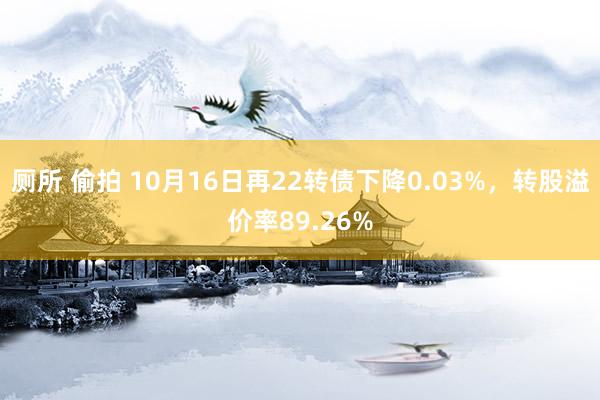 厕所 偷拍 10月16日再22转债下降0.03%，转股溢价率89.26%