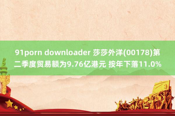 91porn downloader 莎莎外洋(00178)第二季度贸易额为9.76亿港元 按年下落11.0%