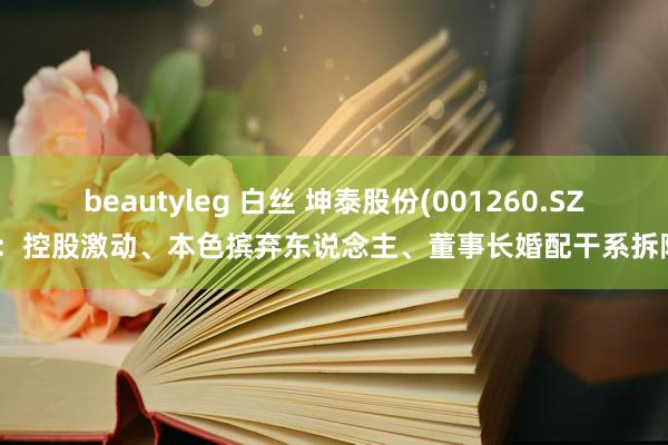 beautyleg 白丝 坤泰股份(001260.SZ)：控股激动、本色摈弃东说念主、董事长婚配干系拆除