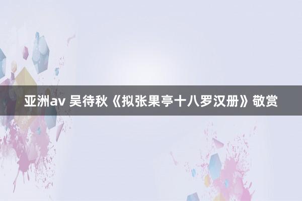 亚洲av 吴待秋《拟张果亭十八罗汉册》敬赏