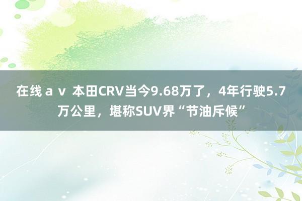 在线ａｖ 本田CRV当今9.68万了，4年行驶5.7万公里，堪称SUV界“节油斥候”