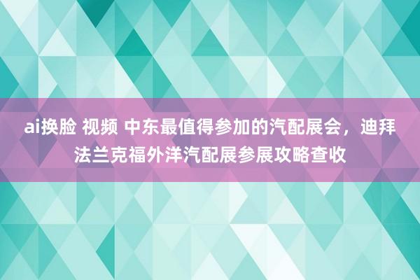 ai换脸 视频 中东最值得参加的汽配展会，迪拜法兰克福外洋汽配展参展攻略查收