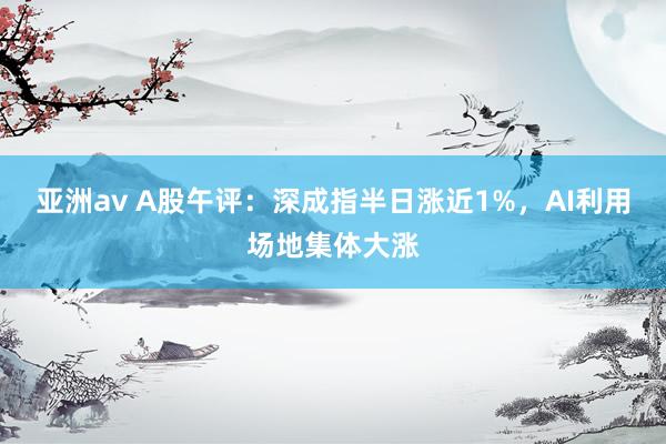 亚洲av A股午评：深成指半日涨近1%，AI利用场地集体大涨