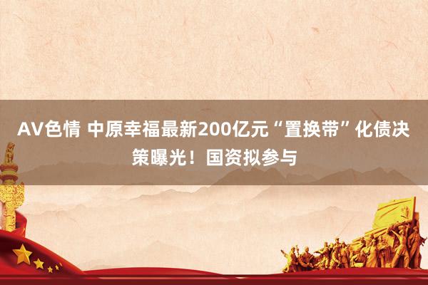 AV色情 中原幸福最新200亿元“置换带”化债决策曝光！国资拟参与