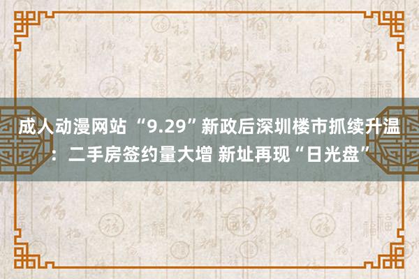 成人动漫网站 “9.29”新政后深圳楼市抓续升温：二手房签约量大增 新址再现“日光盘”