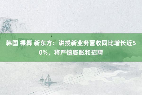 韩国 裸舞 新东方：讲授新业务营收同比增长近50%，将严慎膨胀和招聘