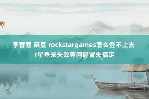 李蓉蓉 麻豆 rockstargames怎么登不上去 r星登录失败等问题冒失搞定