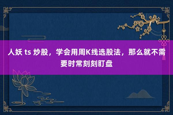 人妖 ts 炒股，学会用周K线选股法，那么就不需要时常刻刻盯盘