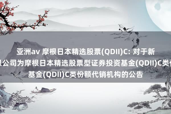 亚洲av 摩根日本精选股票(QDII)C: 对于新增华宝证券股份有限公司为摩根日本精选股票型证券投资基金(QDII)C类份额代销机构的公告