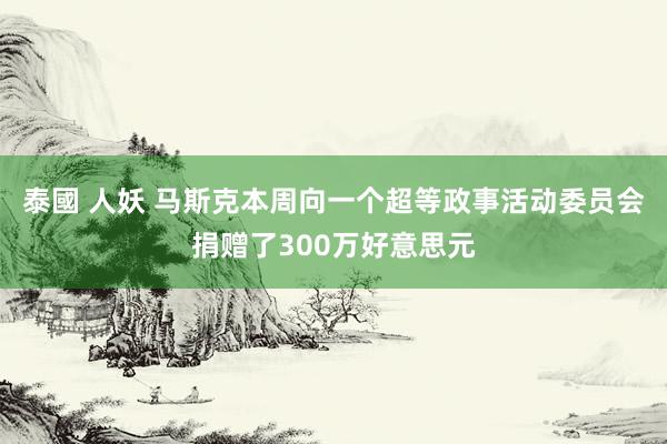 泰國 人妖 马斯克本周向一个超等政事活动委员会捐赠了300万好意思元