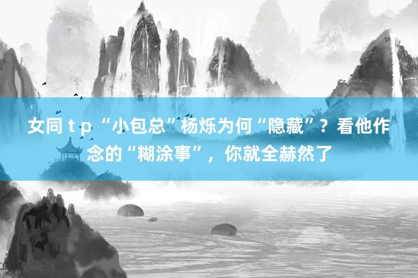 女同 t p “小包总”杨烁为何“隐藏”？看他作念的“糊涂事”，你就全赫然了