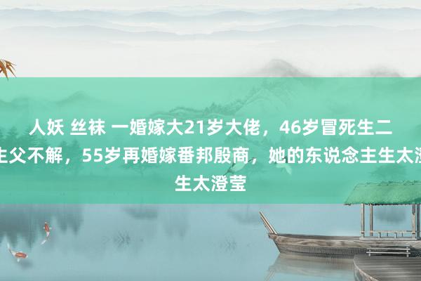 人妖 丝袜 一婚嫁大21岁大佬，46岁冒死生二胎生父不解，55岁再婚嫁番邦殷商，她的东说念主生太澄莹