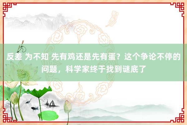 反差 为不知 先有鸡还是先有蛋？这个争论不停的问题，科学家终于找到谜底了