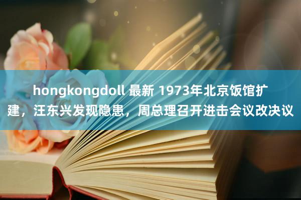 hongkongdoll 最新 1973年北京饭馆扩建，汪东兴发现隐患，周总理召开进击会议改决议