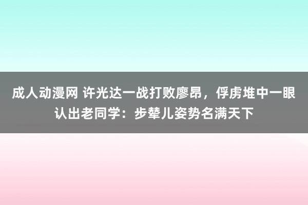 成人动漫网 许光达一战打败廖昂，俘虏堆中一眼认出老同学：步辇儿姿势名满天下