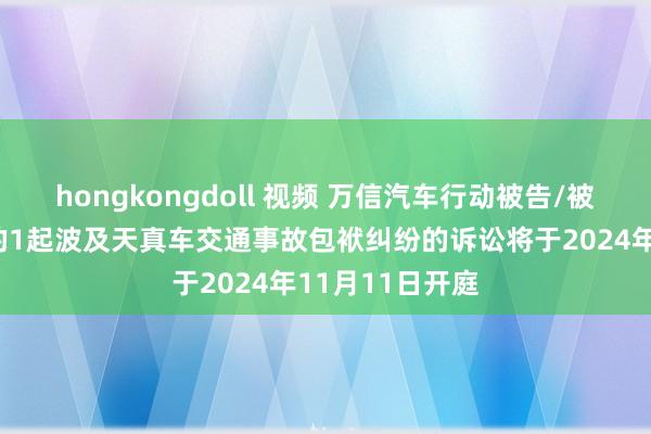 hongkongdoll 视频 万信汽车行动被告/被上诉东说念主的1起波及天真车交通事故包袱纠纷的诉讼将于2024年11月11日开庭