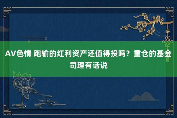 AV色情 跑输的红利资产还值得投吗？重仓的基金司理有话说