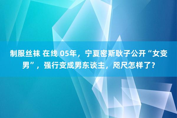 制服丝袜 在线 05年，宁夏密斯耿子公开“女变男”，强行变成男东谈主，咫尺怎样了？