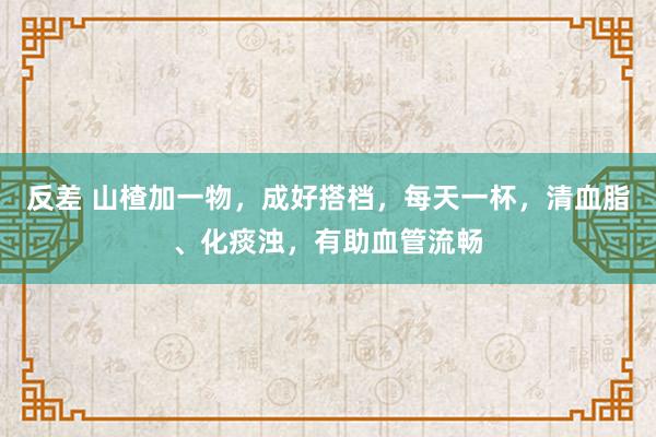 反差 山楂加一物，成好搭档，每天一杯，清血脂、化痰浊，有助血管流畅