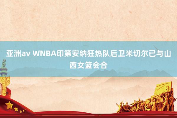 亚洲av WNBA印第安纳狂热队后卫米切尔已与山西女篮会合