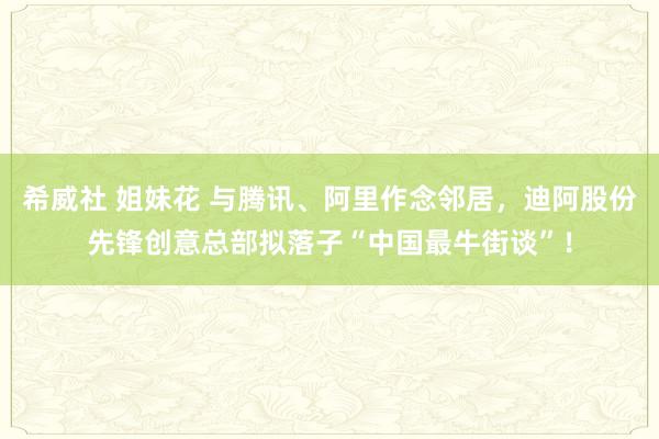 希威社 姐妹花 与腾讯、阿里作念邻居，迪阿股份先锋创意总部拟落子“中国最牛街谈”！