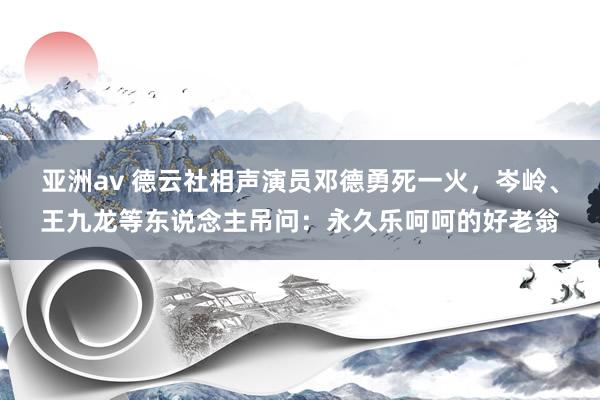 亚洲av 德云社相声演员邓德勇死一火，岑岭、王九龙等东说念主吊问：永久乐呵呵的好老翁