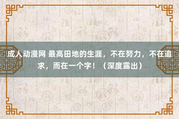 成人动漫网 最高田地的生涯，不在努力，不在追求，而在一个字！（深度露出）