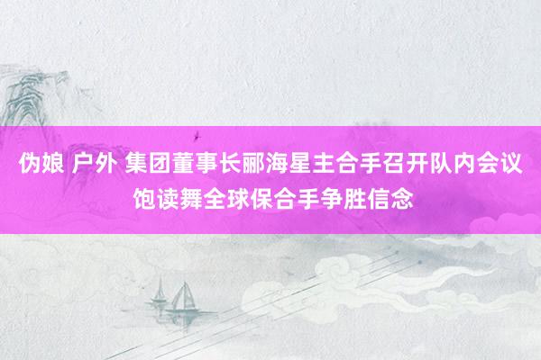 伪娘 户外 集团董事长郦海星主合手召开队内会议 饱读舞全球保合手争胜信念