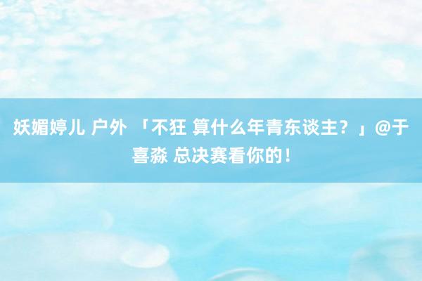 妖媚婷儿 户外 「不狂 算什么年青东谈主？」@于喜淼 总决赛看你的！