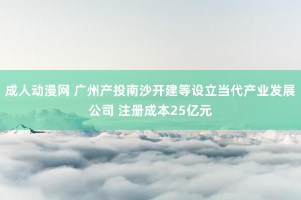 成人动漫网 广州产投南沙开建等设立当代产业发展公司 注册成本25亿元