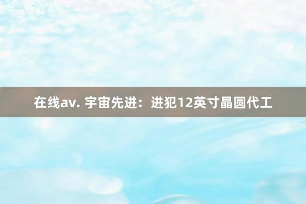 在线av. 宇宙先进：进犯12英寸晶圆代工