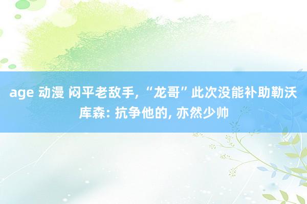 age 动漫 闷平老敌手， “龙哥”此次没能补助勒沃库森: 抗争他的， 亦然少帅