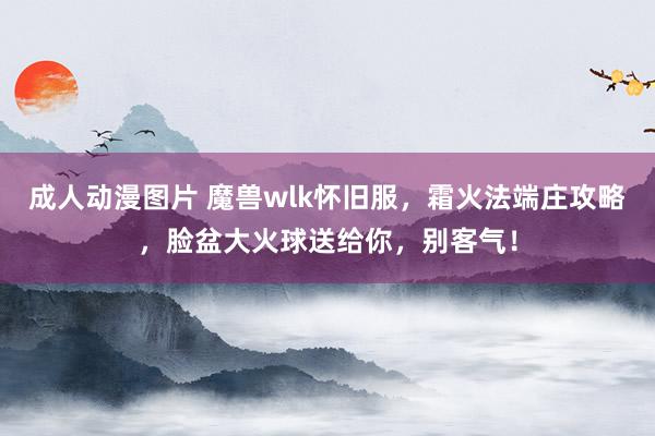 成人动漫图片 魔兽wlk怀旧服，霜火法端庄攻略，脸盆大火球送给你，别客气！