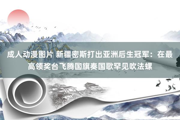 成人动漫图片 新疆密斯打出亚洲后生冠军：在最高领奖台飞腾国旗奏国歌罕见吹法螺