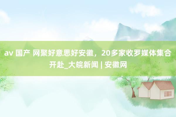 av 国产 网聚好意思好安徽，20多家收罗媒体集合开赴_大皖新闻 | 安徽网