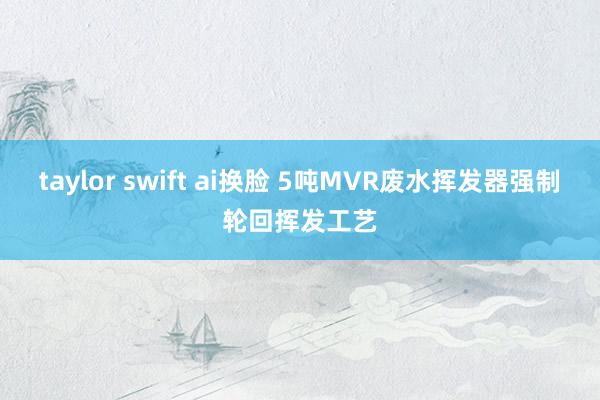 taylor swift ai换脸 5吨MVR废水挥发器强制轮回挥发工艺