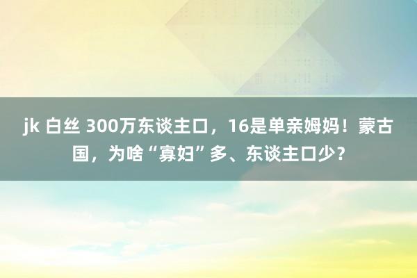 jk 白丝 300万东谈主口，16是单亲姆妈！蒙古国，为啥“寡妇”多、东谈主口少？