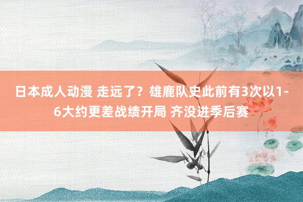 日本成人动漫 走远了？雄鹿队史此前有3次以1-6大约更差战绩开局 齐没进季后赛