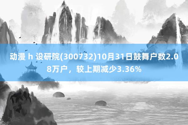 动漫 h 设研院(300732)10月31日鼓舞户数2.08万户，较上期减少3.36%