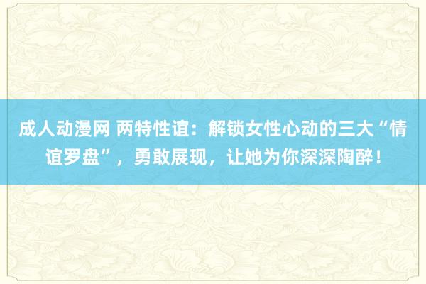 成人动漫网 两特性谊：解锁女性心动的三大“情谊罗盘”，勇敢展现，让她为你深深陶醉！