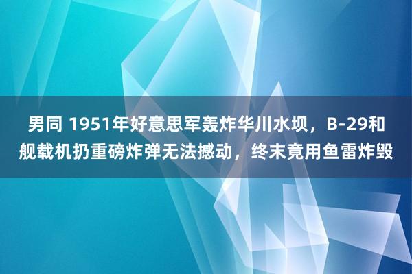 男同 1951年好意思军轰炸华川水坝，B-29和舰载机扔重磅炸弹无法撼动，终末竟用鱼雷炸毁