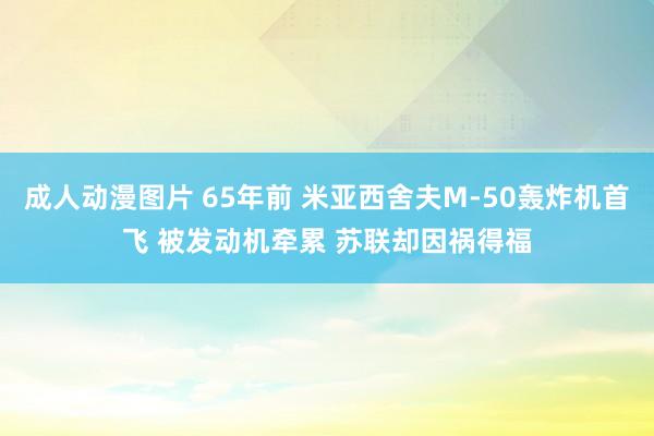 成人动漫图片 65年前 米亚西舍夫M-50轰炸机首飞 被发动机牵累 苏联却因祸得福