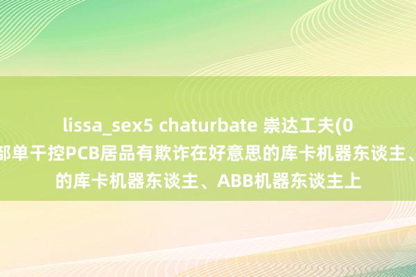 lissa_sex5 chaturbate 崇达工夫(002815.SZ)：现在部单干控PCB居品有欺诈在好意思的库卡机器东谈主、ABB机器东谈主上