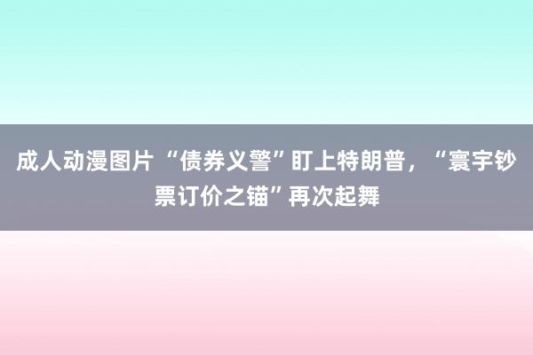 成人动漫图片 “债券义警”盯上特朗普，“寰宇钞票订价之锚”再次起舞