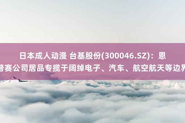 日本成人动漫 台基股份(300046.SZ)：恩普赛公司居品专揽于阔绰电子、汽车、航空航天等边界