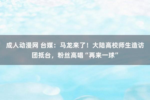 成人动漫网 台媒：马龙来了！大陆高校师生造访团抵台，粉丝高唱“再来一球”