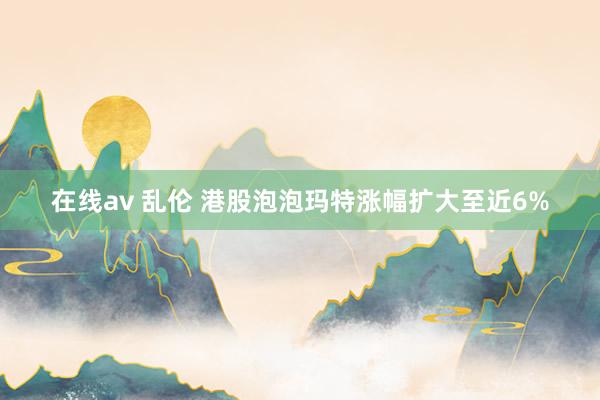 在线av 乱伦 港股泡泡玛特涨幅扩大至近6%