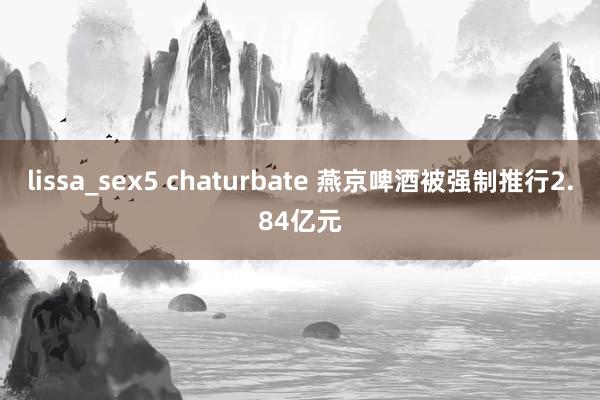 lissa_sex5 chaturbate 燕京啤酒被强制推行2.84亿元